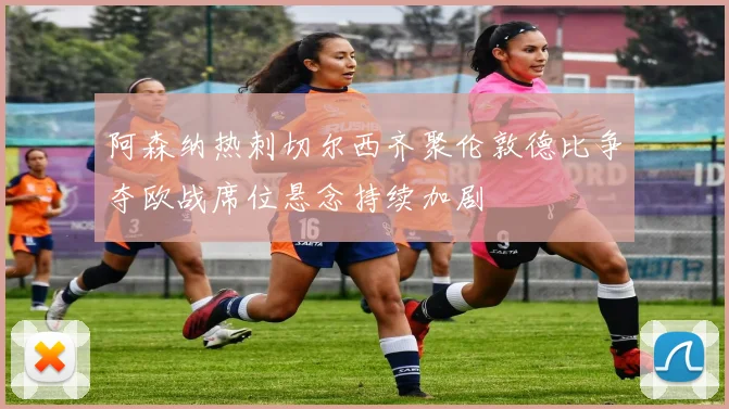 阿森纳热刺切尔西齐聚伦敦德比争夺欧战席位悬念持续加剧