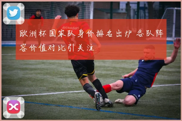 欧洲杯国家队身价排名出炉 各队阵容价值对比引关注