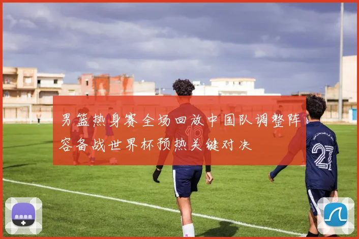 男篮热身赛全场回放中国队调整阵容备战世界杯预热关键对决