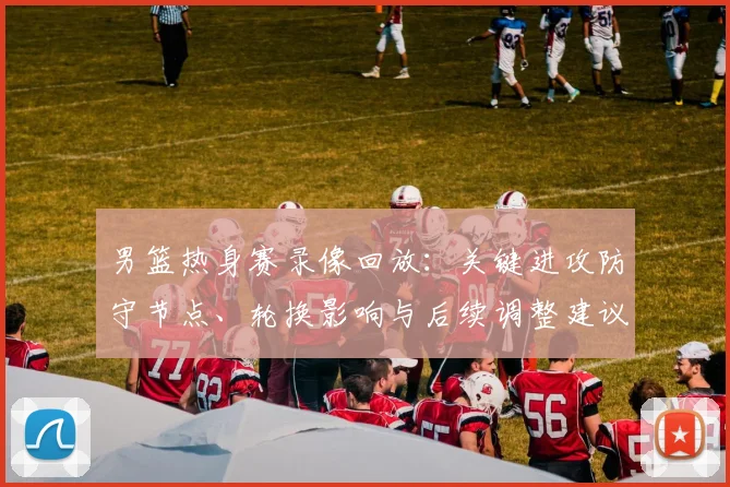男篮热身赛录像回放：关键进攻防守节点、轮换影响与后续调整建议