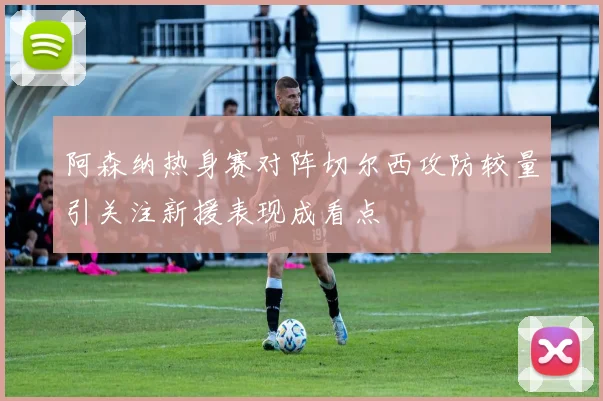 阿森纳热身赛对阵切尔西攻防较量引关注新援表现成看点