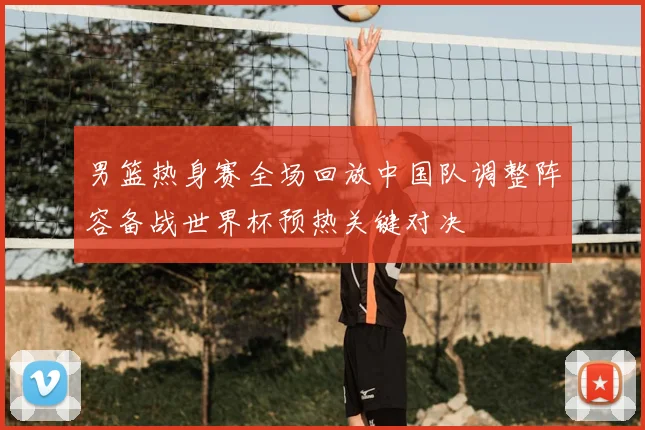 男篮热身赛全场回放中国队调整阵容备战世界杯预热关键对决
