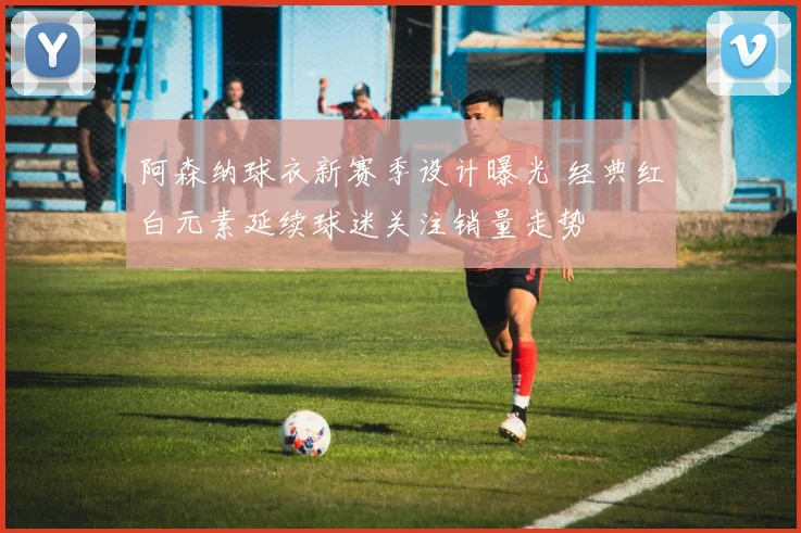 阿森纳球衣新赛季设计曝光 经典红白元素延续球迷关注销量走势