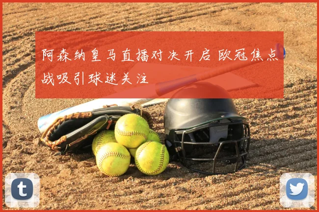 阿森纳皇马直播对决开启 欧冠焦点战吸引球迷关注