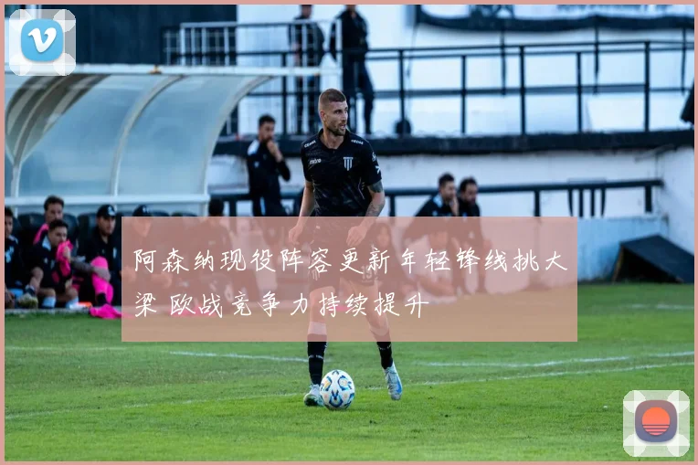 阿森纳现役阵容更新年轻锋线挑大梁 欧战竞争力持续提升