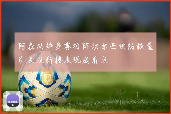阿森纳热身赛对阵切尔西攻防较量引关注新援表现成看点