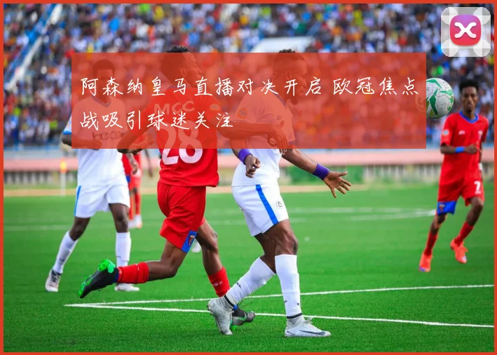 阿森纳皇马直播对决开启 欧冠焦点战吸引球迷关注