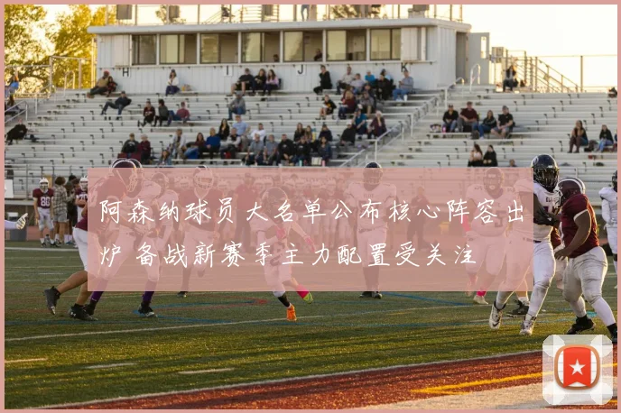 阿森纳球员大名单公布核心阵容出炉 备战新赛季主力配置受关注