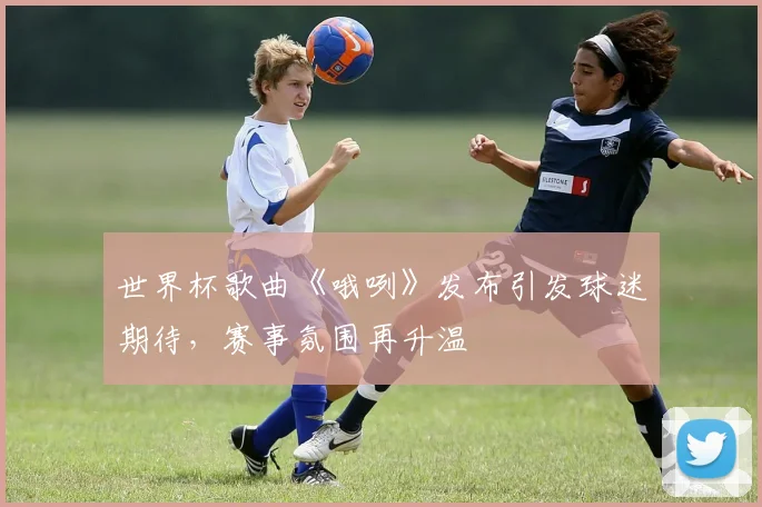 世界杯歌曲《哦咧》发布引发球迷期待，赛事氛围再升温
