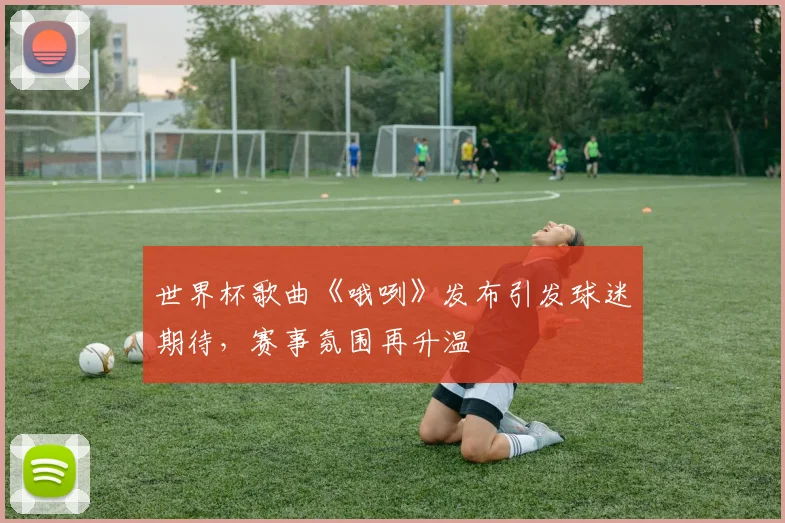 世界杯歌曲《哦咧》发布引发球迷期待,赛事氛围再升温