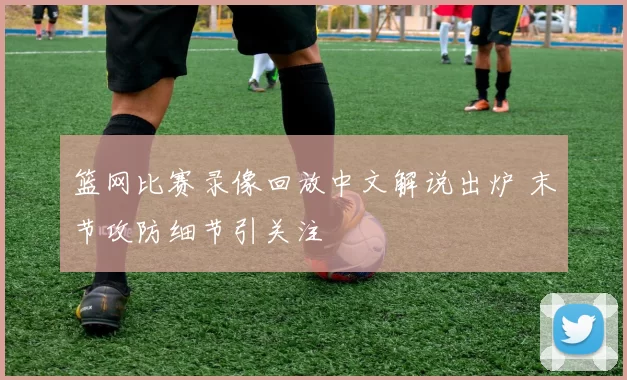 篮网比赛录像回放中文解说出炉 末节攻防细节引关注
