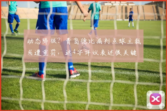 动态降级？青岛德比漏判点球主裁或遭重罚，这4字评议表述很关键