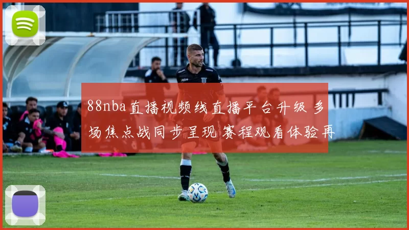 88nba直播视频线直播平台升级 多场焦点战同步呈现 赛程观看体验再提升