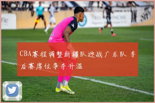 CBA赛程调整新疆队迎战广东队 季后赛席位争夺升温