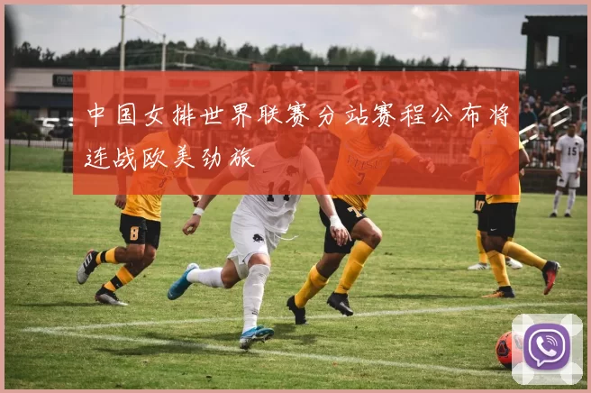 中国女排世界联赛分站赛程公布将连战欧美劲旅