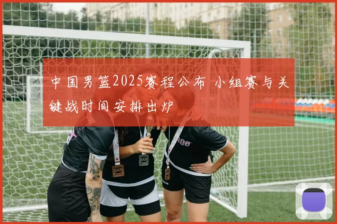 中国男篮2025赛程公布 小组赛与关键战时间安排出炉