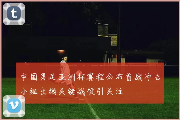 中国男足亚洲杯赛程公布首战冲击小组出线关键战役引关注