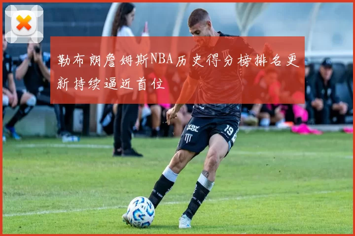 勒布朗詹姆斯NBA历史得分榜排名更新持续逼近首位