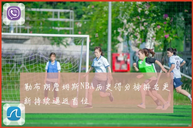 勒布朗詹姆斯NBA历史得分榜排名更新持续逼近首位