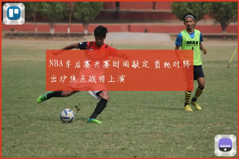 NBA季后赛开赛时间敲定 首轮对阵出炉焦点战将上演