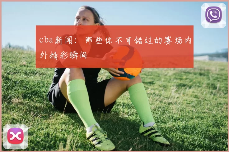 cba新闻：那些你不可错过的赛场内外精彩瞬间