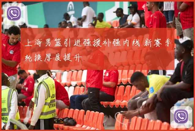 上海男篮引进强援补强内线 新赛季轮换厚度提升