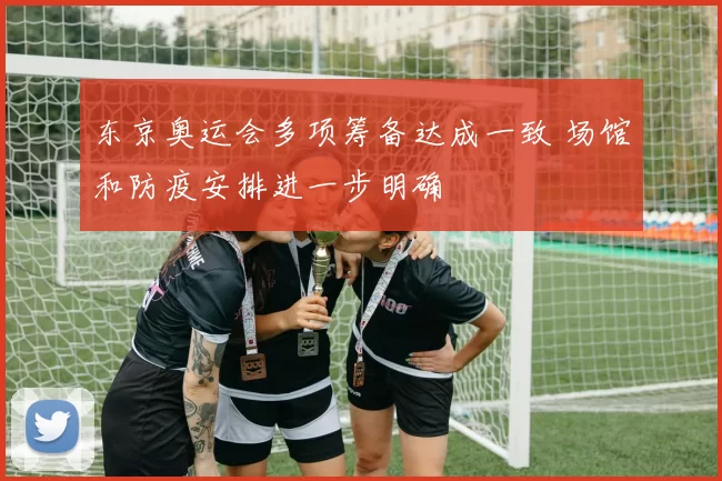 东京奥运会多项筹备达成一致 场馆和防疫安排进一步明确