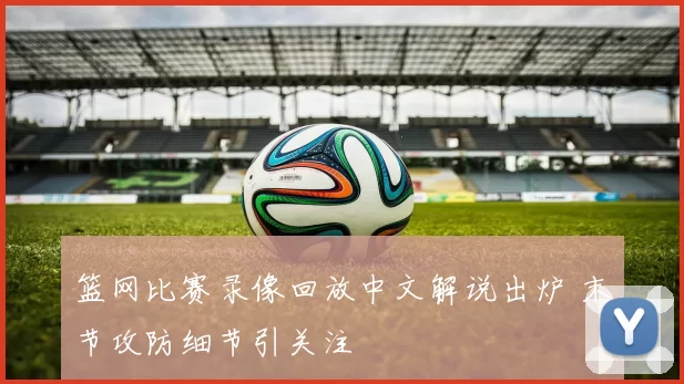 篮网比赛录像回放中文解说出炉 末节攻防细节引关注