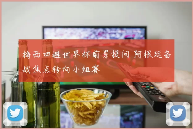 梅西回避世界杯前景提问 阿根廷备战焦点转向小组赛
