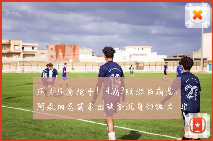 压力压垮枪手！4战3败濒临崩盘，阿森纳急需拿出破釜沉舟的魄力_进攻_曼城_防守