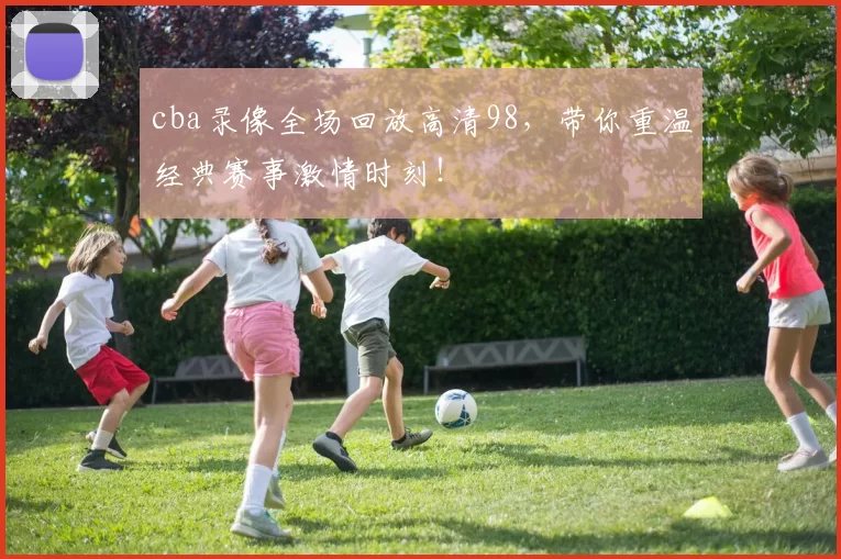 cba录像全场回放高清98，带你重温经典赛事激情时刻！
