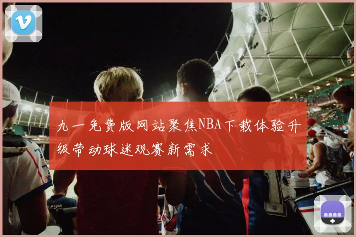 九一免费版网站聚焦NBA下载体验升级带动球迷观赛新需求