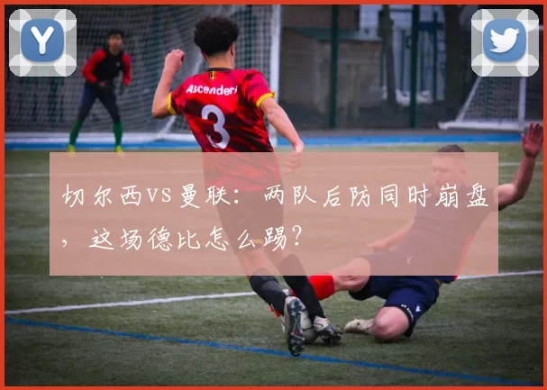 切尔西vs曼联：两队后防同时崩盘，这场德比怎么踢？