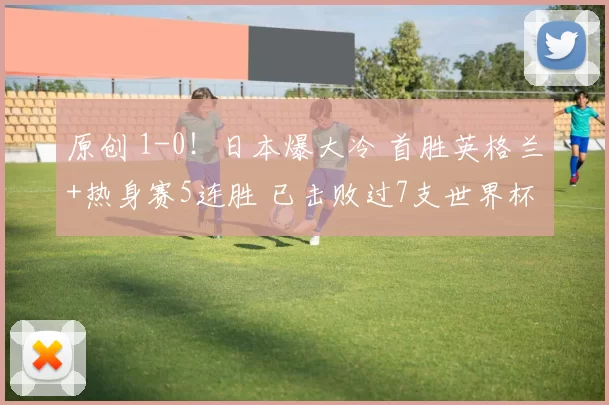 原创 1-0！日本爆大冷 首胜英格兰+热身赛5连胜 已击败过7支世界杯冠军