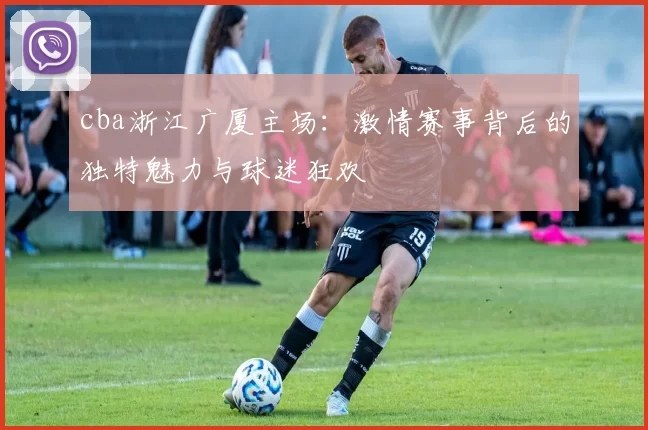 cba浙江广厦主场:激情赛事背后的独特魅力与球迷狂欢