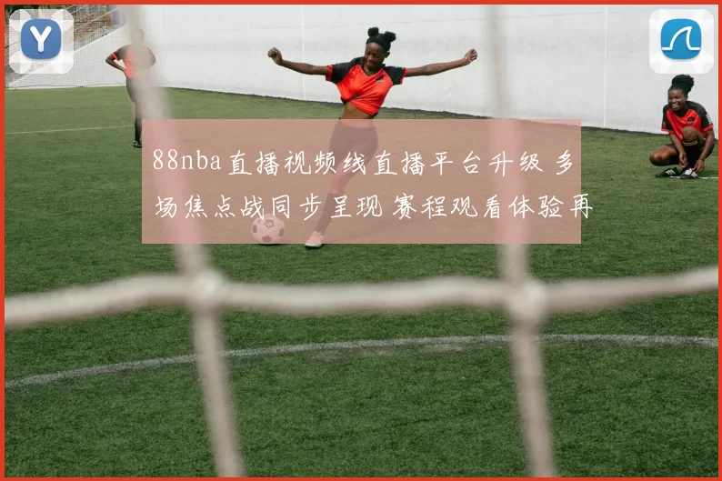 88nba直播视频线直播平台升级 多场焦点战同步呈现 赛程观看体验再提升