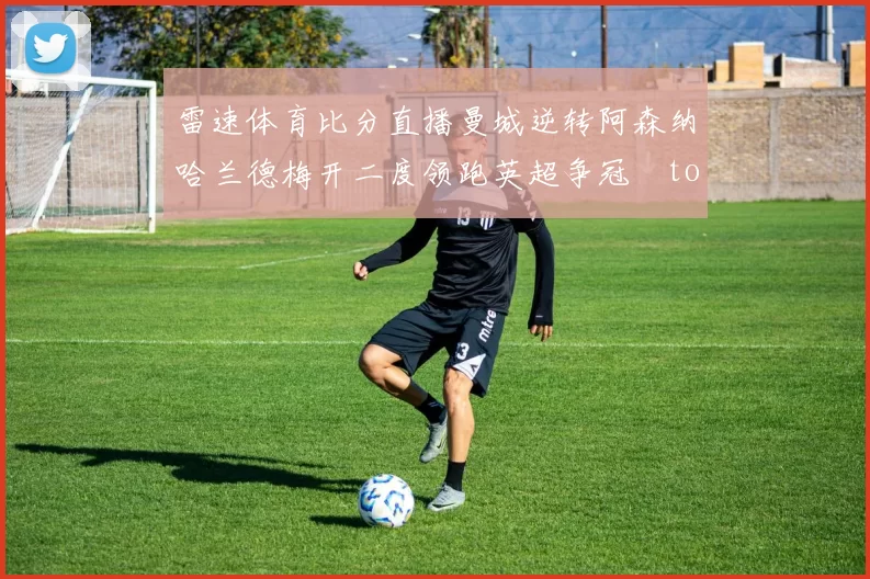 雷速体育比分直播曼城逆转阿森纳哈兰德梅开二度领跑英超争冠token缺失