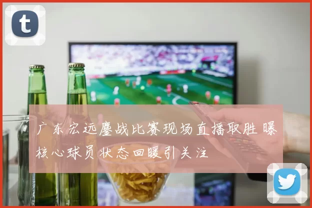 广东宏远鏖战比赛现场直播取胜 曝核心球员状态回暖引关注